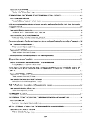 187
Teacher GAVAN NICOLAE ................................................................................................................. 48
”Nicolae Velea” School, Cepari, Arges .....................................................................................................................48
INTERCULTURAL EDUCATIONAL POLICIES IN EDUCATIONAL PROJECTS ......................................49
Teacher CRUCERU LAVINIA............................................................................................................... 49
”Gheorghe Bibescu” Secondary School, Craiova .....................................................................................................49
Skills development of future sports instructors with a view to facilitating their insertion on the
european market .....................................................................................................................50
Teacher DICĂ ALINA-MARILENA........................................................................................................ 50
”PETRACHE TRIŞCU” SPORTS HIGHSCHOOL, CRAIOVA............................................................................................50
Teacher APOSTOLACHE HERMINA MARIA ......................................................................................... 50
”PETRACHE TRIŞCU” SPORTS HIGHSCHOOL, CRAIOVA............................................................................................50
Communication with family - an important factor in the professional orientation of students ...50
Ph. D teacher DODENCIU MIRELA ..................................................................................................... 50
“Matei Basarab” Highschool, Craiova ......................................................................................................................50
Teacher JIANU SIMONA.................................................................................................................... 50
“Matei Basarab” Highschool, Craiova ......................................................................................................................50
Cultural diversity, equality of chances and interdependency .....................................................51
-Dissemintion of good practices – .............................................................................................51
Deputy headmistress teacher DRAGOMIR CARMEN-MARINELA......................................................... 51
”Gheorghe Bibescu” Secondary School, Craiova .....................................................................................................51
THE IMPORTANCE OF COUNSELING AND SCHOOL ORIENTATION IN THE STUDENTS’ CHOICE OF
CAREER....................................................................................................................................52
Teacher FILIP AMELIA STEFANIA ....................................................................................................... 52
"Matei Basarab" Highschool, Craiova ......................................................................................................................52
Teacher CIOPONEA NICOLAIE MIRCEA OVIDIU .................................................................................. 52
"Henri Coanda" Theoretical Highschool, Craiova.....................................................................................................52
Web Technologies - innovation in the educational process........................................................53
Teacher OANA SORINA RĂDULESCU.................................................................................................. 53
"Traian Vuia" Highschool, Craiova ...........................................................................................................................53
THE MODERN TEACHER............................................................................................................54
SUPPORT FOR TODAY’S YOUNGSTERS’ CAREER ORIENTATION AND COUNSELING......................54
Teacher ILIE MILICA.......................................................................................................................... 54
Automotive Technological Highschool, Craiova.......................................................................................................54
USEFUL TOOLS FOR INTEGRATING THE YOUNG ON THE LABOUR MARKET.................................54
Teacher ILIESCU CAMELIA EUGENIA .................................................................................................. 54
”ŞTEFAN ODOBLEJA” College, Craiova.....................................................................................................................54
 