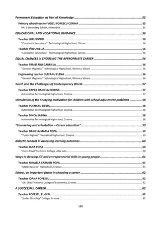 188
Permanent Education as Part of Knowledge .............................................................................55
Primary school teacher VOICU POPESCU CORINA .............................................................................. 55
NR. 5 Secondary School, Alexandria ........................................................................................................................55
EDUCATIONAL AND VOCATIONAL GUIDANCE ...........................................................................56
Teacher LUPU DOREL........................................................................................................................ 56
”Constantin Ianculescu” Technological Highschool, Cârcea ...................................................................................56
Teacher PÎRVU DELIA........................................................................................................................ 56
”Constantin Ianculescu” Technological Highschool, Cârcea ...................................................................................56
EQUAL CHANCES in CHOOSING THE APPROPRIATE CAREER.......................................................56
Teacher TRĂISTARU GABRIELA.......................................................................................................... 56
”General Magheru” Technological Highschool, Râmnicu Vâlcea.............................................................................56
Engineering teacher OLTEANU ELENA ............................................................................................... 56
”General Magheru” Technological Highschool, Râmnicu Vâlcea.............................................................................56
Youth and the Challenges of Contemporary World....................................................................57
Teacher PAPPA DANIELA DORINA ..................................................................................................... 57
Automotive Technological Highschool, Craiova.......................................................................................................57
stimulation of the Studying motivation for children with school adjustment problems ..............58
Teacher POENARU SILVIA ................................................................................................................. 58
Automotive Technological Highschool, Craiova.......................................................................................................58
Teacher DINCA SABINA..................................................................................................................... 58
Automotive Technological Highschool, Craiova.......................................................................................................58
"Counseling and orientation – Career education" .....................................................................59
Teacher DANIELA MARIA POPA......................................................................................................... 59
”Tudor Arghezi” Theoretical Highschool, Craiova....................................................................................................59
didactic conduct in assessing learning outcomes.......................................................................60
Teacher JANA POPA ......................................................................................................................... 60
”Dorin Pavel”Technical College, Alba Iulia...............................................................................................................60
Ways to develop ICT and entrepreneurial skills in young people................................................61
Teacher MIHAELA CARMEN POPA..................................................................................................... 61
“Matei Basarab” Highschool, Craiova ......................................................................................................................61
School, an important factor in choosing a career ......................................................................62
Teacher IOANA POPESCU.................................................................................................................. 62
“Gh. Chițu”National College of Economics, Craiova ................................................................................................62
A SUCCESSFUL CAREER .............................................................................................................62
Teacher POPESCU EUGEN ................................................................................................................. 62
”Ştefan Odobleja” College, Craiova .........................................................................................................................62
 
