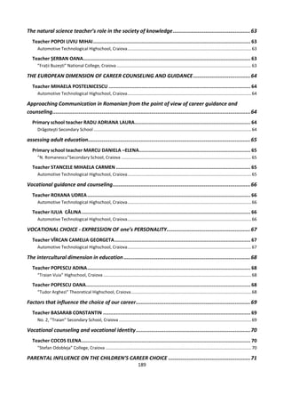 189
The natural science teacher’s role in the society of knowledge..................................................63
Teacher POPOI LIVIU MIHAI.............................................................................................................. 63
Automotive Technological Highschool, Craiova.......................................................................................................63
Teacher ȘERBAN OANA..................................................................................................................... 63
”Frații Buzești” National College, Craiova................................................................................................................63
THE EUROPEAN DIMENSION OF CAREER COUNSELING AND GUIDANCE.....................................64
Teacher MIHAELA POSTELNICESCU ................................................................................................... 64
Automotive Technological Highschool, Craiova.......................................................................................................64
Approaching Communication in Romanian from the point of view of career guidance and
counseling................................................................................................................................64
Primary school teacher RADU ADRIANA LAURA................................................................................. 64
Drăgoteşti Secondary School ...................................................................................................................................64
assessing adult education.........................................................................................................65
Primary school teacher MARCU DANIELA –ELENA.............................................................................. 65
”N. Romanescu”Secondary School, Craiova ............................................................................................................65
Teacher STANCELE MIHAELA CARMEN .............................................................................................. 65
Automotive Technological Highschool, Craiova.......................................................................................................65
Vocational guidance and counseling.........................................................................................66
Teacher ROXANA UDREA.................................................................................................................. 66
Automotive Technological Highschool, Craiova.......................................................................................................66
Teacher IULIA CĂLINA...................................................................................................................... 66
Automotive Technological Highschool, Craiova.......................................................................................................66
VOCATIONAL CHOICE - EXPRESSION OF one’s PERSONALITY......................................................67
Teacher VÎRCAN CAMELIA GEORGETA............................................................................................... 67
Automotive Technological Highschool, Craiova.......................................................................................................67
The intercultural dimension in education..................................................................................68
Teacher POPESCU ADINA.................................................................................................................. 68
“Traian Vuia” Highschool, Craiova ...........................................................................................................................68
Teacher POPESCU OANA................................................................................................................... 68
“Tudor Arghezi” Theoretical Highschool, Craiova....................................................................................................68
Factors that influence the choice of our career..........................................................................69
Teacher BASARAB CONSTANTIN ....................................................................................................... 69
No. 2, ”Traian” Secondary School, Craiova ..............................................................................................................69
Vocational counseling and vocational identity..........................................................................70
Teacher COCOS ELENA...................................................................................................................... 70
”Stefan Odobleja” College, Craiova .........................................................................................................................70
PARENTAL INFLUENCE ON THE CHILDREN’S CAREER CHOICE .....................................................71
 