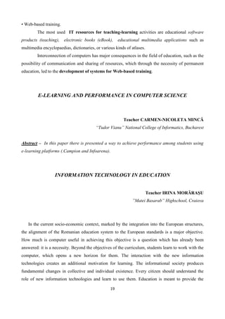19
• Web-based training.
The most used IT resources for teaching-learning activities are educational software
products (teaching), electronic books (eBook), educational multimedia applications such as
multimedia encyclopaedias, dictionaries, or various kinds of atlases.
Interconnection of computers has major consequences in the field of education, such as the
possibility of communication and sharing of resources, which through the necessity of permanent
education, led to the development of systems for Web-based training.
E-LEARNING AND PERFORMANCE IN COMPUTER SCIENCE
Teacher CARMEN-NICOLETA MINCĂ
“Tudor Vianu” National College of Informatics, Bucharest
Abstract – In this paper there is presented a way to achieve performance among students using
e-learning platforms (.Campion and Infoarena).
INFORMATION TECHNOLOGY IN EDUCATION
Teacher IRINA MORĂRAŞU
”Matei Basarab” Highschool, Craiova
In the current socio-economic context, marked by the integration into the European structures,
the alignment of the Romanian education system to the European standards is a major objective.
How much is computer useful in achieving this objective is a question which has already been
answered: it is a necessity. Beyond the objectives of the curriculum, students learn to work with the
computer, which opens a new horizon for them. The interaction with the new information
technologies creates an additional motivation for learning. The informational society produces
fundamental changes in collective and individual existence. Every citizen should understand the
role of new information technologies and learn to use them. Education is meant to provide the
 