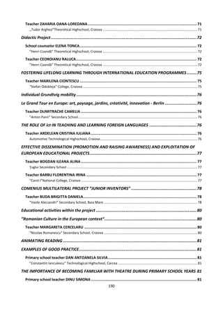 190
Teacher ZAHARIA OANA-LOREDANA................................................................................................. 71
,,Tudor Arghezi”Theoretical Highschool, Craiova ....................................................................................................71
Didactic Project........................................................................................................................72
School counselor ELENA TONCA........................................................................................................ 72
”Henri Coandă” Theoretical Highschool, Craiova ....................................................................................................72
Teacher CEOROIANU RALUCA........................................................................................................... 72
”Henri Coandă” Theoretical Highschool, Craiova ....................................................................................................72
FOSTERING LIFELONG LEARNING THROUGH INTERNATIONAL EDUCATION PROGRAMMES ........75
Teacher MARILENA CIONTESCU ........................................................................................................ 75
“Stefan Odobleja” College, Craiova .........................................................................................................................75
Individual Grundtvig mobility ...................................................................................................76
Le Grand Tour en Europe: art, paysage, jardins, créativité, innovation - Berlin ..........................76
Teacher DUMITRACHE CAMELIA ....................................................................................................... 76
”Anton Pann” Secondary School..............................................................................................................................76
THE ROLE OF ict IN TEACHING AND LEARNING FOREIGN LANGUAGES .......................................76
Teacher ARDELEAN CRISTINA IULIANA.............................................................................................. 76
Automotive Technological Highschool, Craiova.......................................................................................................76
EFFECTIVE DISSEMINATION (PROMOTION AND RAISING AWARENESS) AND EXPLOITATION OF
EUROPEAN EDUCATIONAL PROJECTS........................................................................................77
Teacher BOGDAN ILEANA ALINA....................................................................................................... 77
Ţuglui Secondary School ..........................................................................................................................................77
Teacher BARBU FLORENTINA IRINA .................................................................................................. 77
“Carol I”National College, Craiova ...........................................................................................................................77
COMENIUS MULTILATERAL PROJECT “JUNIOR INVENTORS” ......................................................78
Teacher BUDA BRIGITTA DANIELA..................................................................................................... 78
“Vasile Alecsandri” Secondary School, Baia Mare ...................................................................................................78
Educational activities within the project ...................................................................................80
”Romanian Culture in the European context“............................................................................80
Teacher MARGARETA CERCELARU .................................................................................................... 80
"Nicolae Romanescu" Secondary School, Craiova ...................................................................................................80
ANIMATING READING ..............................................................................................................81
EXAMPLES OF GOOD PRACTICE.................................................................................................81
Primary school teacher DAN ANTOANELA SILVIA............................................................................... 81
”Constantin Ianculescu” Technological Highschool, Carcea ....................................................................................81
THE IMPORTANCE OF BECOMING FAMILIAR WITH THEATRE DURING PRIMARY SCHOOL YEARS 81
Primary school teacher DINU SIMONA .............................................................................................. 81
 