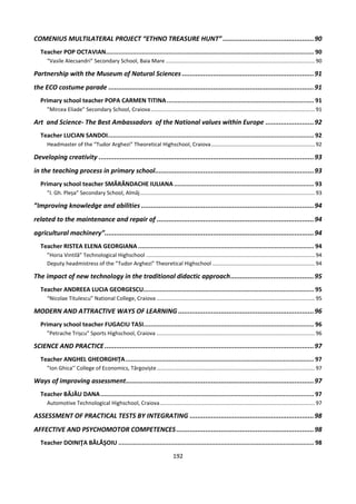 192
COMENIUS MULTILATERAL PROJECT “ETHNO TREASURE HUNT” ...............................................90
Teacher POP OCTAVIAN.................................................................................................................... 90
“Vasile Alecsandri” Secondary School, Baia Mare ...................................................................................................90
Partnership with the Museum of Natural Sciences ....................................................................91
the ECO costume parade ..........................................................................................................91
Primary school teacher POPA CARMEN TITINA.................................................................................. 91
”Mircea Eliade” Secondary School, Craiova.............................................................................................................91
Art and Science- The Best Ambassadors of the National values within Europe .........................92
Teacher LUCIAN SANDOI................................................................................................................... 92
Headmaster of the “Tudor Arghezi” Theoretical Highschool, Craiova.....................................................................92
Developing creativity ...............................................................................................................93
in the teaching process in primary school..................................................................................93
Primary school teacher SMĂRĂNDACHE IULIANA .............................................................................. 93
”I. Gh. Pleșa” Secondary School, Almăj....................................................................................................................93
”Improving knowledge and abilities .........................................................................................94
related to the maintenance and repair of .................................................................................94
agricultural machinery”............................................................................................................94
Teacher RISTEA ELENA GEORGIANA .................................................................................................. 94
”Horia Vintilă” Technological Highschool ................................................................................................................94
Deputy headmistress of the ”Tudor Arghezi” Theoretical Highschool ....................................................................94
The impact of new technology in the traditional didactic approach...........................................95
Teacher ANDREEA LUCIA GEORGESCU............................................................................................... 95
“Nicolae Titulescu” National College, Craiova .........................................................................................................95
MODERN AND ATTRACTIVE WAYS OF LEARNING ......................................................................96
Primary school teacher FUGACIU TASI............................................................................................... 96
”Petrache Trișcu” Sports Highschool, Craiova .........................................................................................................96
SCIENCE AND PRACTICE............................................................................................................97
Teacher ANGHEL GHEORGHIȚA......................................................................................................... 97
”Ion Ghica’’ College of Economics, Târgoviște.........................................................................................................97
Ways of improving assessment.................................................................................................97
Teacher BĂJĂU DANA....................................................................................................................... 97
Automotive Technological Highschool, Craiova.......................................................................................................97
ASSESSMENT OF PRACTICAL TESTS BY INTEGRATING ................................................................98
AFFECTIVE AND PSYCHOMOTOR COMPETENCES.......................................................................98
Teacher DOINIŢA BĂLĂŞOIU ............................................................................................................. 98
 
