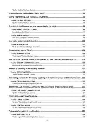 193
”Ştefan Odobleja” College, Craiova .........................................................................................................................98
FORMING AND ASSESSING KEY COMPETENCES.........................................................................99
IN THE VOCATIONAL AND TECHNICAL EDUCATION....................................................................99
Teacher TATIANA BĂLĂŞOIU............................................................................................................. 99
”Ştefan Odobleja” College, Craiova .........................................................................................................................99
Creativity in teaching and learning, gymnastics for the mind ....................................................99
Teacher BĂRBOIANU DANA-CORALIA................................................................................................ 99
Bucovăţ Secondary School.......................................................................................................................................99
Teacher SANDA SIMONA .................................................................................................................. 99
”Gh. Chiţu" College of Economics, Craiova ..............................................................................................................99
Innovation and creativity in learning ......................................................................................100
Teacher BELU ADRIANA.................................................................................................................. 100
”Al. D. Ghica” National College, Alexandria ...........................................................................................................100
The computer, a great friend..................................................................................................101
Teacher BORANGIC DIANA.............................................................................................................. 101
“Fratii Buzesti” National College, Craiova..............................................................................................................101
THE VALUE OF THE NEW TECHNOLOGIES IN THE INSTRUCTIVE-EDUCATIONAL PROCESS ..........101
Teacher CARMEN ANCA BRĂICULEANU........................................................................................... 101
Automotive Technological Highschool, Craiova.....................................................................................................101
The role of creativity in the teaching methods ........................................................................102
Teacher BREZOVAN MARINA .......................................................................................................... 102
”Stefan Odobleja” College, Craiova .......................................................................................................................102
Stimulating exercises for developing creativity in Romanian language and literature classes ..103
Teacher CAP IULIANA-VALENTINA................................................................................................... 103
Automotive Technological Highschool, Craiova.....................................................................................................103
CREATIVITY AND PERFORMANCE IN THE DESIGN AND USE OF EDUCATIONAL SITES.................104
Teacher CRĂCIUNOIU ȘTEFANIA LILIANA......................................................................................... 104
“Ștefan Odobleja” College, Craiova .......................................................................................................................104
COMPUTER ASSISTED INSTRUCTION .......................................................................................105
Teacher LEMENI TAMARA............................................................................................................... 105
"Sf. Mina" Special Secondary School, Craiova .......................................................................................................105
Teacher DEACONU MIRELA............................................................................................................. 105
"Sf. Mina" Special Secondary School, Craiova .......................................................................................................105
Pedagogical principles in teaching Latin .................................................................................106
Teacher MINODORA DECĂ.............................................................................................................. 106
“ Tudor Arghezi” Theoretical Highschool, Craiova.................................................................................................106
 