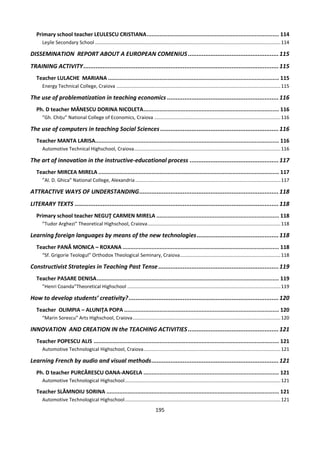 195
Primary school teacher LEULESCU CRISTIANA.................................................................................. 114
Leşile Secondary School.........................................................................................................................................114
DISSEMINATION REPORT ABOUT A EUROPEAN COMENIUS ....................................................115
TRAINING ACTIVITY................................................................................................................115
Teacher LULACHE MARIANA .......................................................................................................... 115
Energy Technical College, Craiova .........................................................................................................................115
The use of problematization in teaching economics ................................................................116
Ph. D teacher MĂNESCU DORINA NICOLETA.................................................................................... 116
”Gh. Chițu” National College of Economics, Craiova .............................................................................................116
The use of computers in teaching Social Sciences....................................................................116
Teacher MANTA LARISA.................................................................................................................. 116
Automotive Technical Highschool, Craiova............................................................................................................116
The art of innovation in the instructive-educational process ...................................................117
Teacher MIRCEA MIRELA ................................................................................................................ 117
”Al. D. Ghica” National College, Alexandria ...........................................................................................................117
ATTRACTIVE WAYS OF UNDERSTANDING................................................................................118
LITERARY TEXTS .....................................................................................................................118
Primary school teacher NEGUŢ CARMEN MIRELA ............................................................................ 118
”Tudor Arghezi” Theoretical Highschool, Craiova..................................................................................................118
Learning foreign languages by means of the new technologies...............................................118
Teacher PANĂ MONICA – ROXANA ................................................................................................. 118
“Sf. Grigorie Teologul” Orthodox Theological Seminary, Craiova..........................................................................118
Constructivist Strategies in Teaching Past Tense .....................................................................119
Teacher PASARE DENISA................................................................................................................. 119
”Henri Coanda”Theoretical Highschool .................................................................................................................119
How to develop students’ creativity?......................................................................................120
Teacher OLIMPIA – ALUNIŢA POPA ................................................................................................ 120
“Marin Sorescu” Arts Highschool, Craiova.............................................................................................................120
INNOVATION AND CREATION IN the TEACHING ACTIVITIES ....................................................121
Teacher POPESCU ALIS ................................................................................................................... 121
Automotive Technological Highschool, Craiova.....................................................................................................121
Learning French by audio and visual methods.........................................................................121
Ph. D teacher PURCĂRESCU OANA-ANGELA .................................................................................... 121
Automotive Technological Highschool...................................................................................................................121
Teacher SLĂMNOIU SORINA ........................................................................................................... 121
Automotive Technological Highschool...................................................................................................................121
 