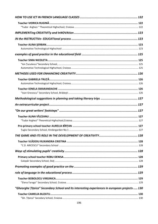 196
HOW TO USE ICT IN FRENCH LANGUAGE CLASSES ...................................................................122
Teacher VIORICA RUGINĂ............................................................................................................... 122
“Tudor Arghezi “ Theoretical Highschool, Craiova................................................................................................122
IMPLEMENTing CREATIVITy and InNOVAtion..........................................................................123
iN the INSTRUCTIVe- EDUCATIonal process .............................................................................123
Teacher ALINA ŞERBAN................................................................................................................... 123
Automotive Technological Highschool...................................................................................................................123
examples of good practice in the educational field .................................................................125
Teacher SIMA NICOLETA................................................................................................................. 125
“Ion Țuculescu’’Secondary School, ........................................................................................................................125
Automotive Technological Highschool, Craiova.....................................................................................................125
METHODS USED FOR ENHANCING CREATIVITY........................................................................126
Teacher GABRIELA TRUŢĂ............................................................................................................... 126
Automotive Technological Highschool, Craiova.....................................................................................................126
Teacher IONELA SMARANDACHE .................................................................................................... 126
“Ioan Grecescu” Secondary School, Brădeşti.........................................................................................................126
Methodological suggestions in planning and taking literary trips ...........................................127
An extracurricular project.......................................................................................................127
“On our great writers’ footsteps" ...........................................................................................127
Teacher ALINA VÎLCEANU ............................................................................................................... 127
“Tudor Arghezi” Theoretical Highschool,Craiova...................................................................................................127
Pre-primary school teacher AURELIA BÎRȚAN .................................................................................. 127
Țuglui Secondary School, Kindergarden No.1........................................................................................................127
THE GAME AND ITS ROLE IN THE DEVELOPMENT OF CREATIVITY.............................................128
Teacher VLĂDOIU RUXANDRA CRISTINA ......................................................................................... 128
”C.D. ARICESCU” Secondary School .......................................................................................................................128
Ways of stimulating pupils’ creativity.....................................................................................128
Primary school teacher ROBU DENISA............................................................................................. 128
Calopăr Secondary School, Dolj .............................................................................................................................128
Promoting examples of good practice on the..........................................................................129
role of language in the educational process............................................................................129
Teacher BOBOLOCU VIRGINICA....................................................................................................... 129
”Elena Farago’’ Secondary School, Craiova............................................................................................................129
”Gheorghe Țițeica” Secondary School and its interesting experiences in european projects .....130
Teacher CAMELIA BUZATU.............................................................................................................. 130
”Gh. Țițeica” Secodary School, Craiova..................................................................................................................130
 