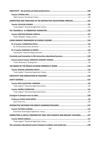 197
CREATIVITY - the premise of school performance ....................................................................130
Teacher CATRINA ANA.................................................................................................................... 130
“Marin Sorescu" Arts School, Craiova....................................................................................................................130
COMPUTERS AND THEIR ROLE IN THE INSTRUCTIVE-EDUCATIONAL PROCESS..........................131
Teacher CIUGULIN EUGENIA ........................................................................................................... 131
”Tudor Arghezi” Theoretical Highschool, Craiova..................................................................................................131
The TEACHER as A CYBERSPACE CHARACTER..........................................................................132
Teacher HERTZOG ROXANA-CAMELIA ............................................................................................. 132
"Stefan Odobleja" College, Craiova........................................................................................................................132
USING GRAPHIC ORGANIZERS IN SCIENCE LESSONS.................................................................133
Ph. D teacher FLORENTINA IOFCIU.................................................................................................. 133
No. 195 Secondary School, Bucharest ...................................................................................................................133
Ph. D teacher MARIANA LILI BADEA................................................................................................ 133
“Iulia Haşdeu” National College, Bucharest...........................................................................................................133
Creativity and innovation in the instructive-educational process.............................................134
Primary School Teacher IORDACHE LEONORA TAMARA................................................................... 134
”Traian Demetrescu” Kindergarden.......................................................................................................................134
THE IMAGE OF THE MAGUS IN MIHAI EMINESCU’S WORK ......................................................134
Teacher NEAGOE LOREDANA-EMILIA .............................................................................................. 134
“Tudor Arghezi” Theoretical Highschool, Craiova..................................................................................................134
CREATIVITY AND INNOVATION IN TEACHING ..........................................................................135
EXACT SCIENCES.....................................................................................................................135
Teacher NICA AUGUSTINA MARIANA ............................................................................................. 135
”Tudor Arghezi” Theoretical Highschool,Craiova...................................................................................................135
Teacher IAGĂRU FLORENTINA......................................................................................................... 135
”Tudor Arghezi” Theoretical Highschool,Craiova...................................................................................................135
Enseigner le français avec la vidéo..........................................................................................136
Professeur ELENA-ALINA OPREA ..................................................................................................... 136
Lycée Traian Vuia ...................................................................................................................................................136
INTERACTIVE METHODS FOR GROUP LEARNING/TEACHING....................................................137
Teacher OLTEANU AURORA ............................................................................................................ 137
Automotive Technological Highschool, Craiova.....................................................................................................137
COMPUTERS-A USEFUL COOPERATIVE TOOL FOR STUDENTS AND BIOLOGY TEACHERS............137
Teacher ROSCA CAMELIA................................................................................................................ 137
”Tudor Arghezi” Theoretical Highschool, Craiova..................................................................................................137
The romanian educational system between tradition and modernity ......................................138
 