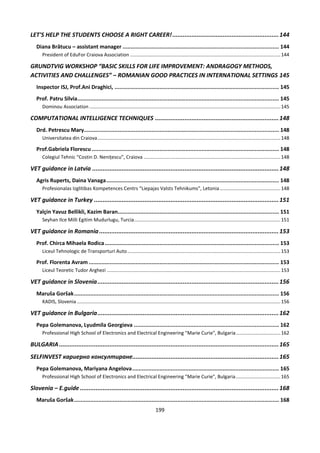 199
LET'S HELP THE STUDENTS CHOOSE A RIGHT CAREER!.............................................................144
Diana Brătucu – assistant manager ................................................................................................. 144
President of EduFor Craiova Association ...............................................................................................................144
GRUNDTVIG WORKSHOP “BASIC SKILLS FOR LIFE IMPROVEMENT: ANDRAGOGY METHODS,
ACTIVITIES AND CHALLENGES” – ROMANIAN GOOD PRACTICES IN INTERNATIONAL SETTINGS 145
Inspector ISJ, Prof.Ani Draghici, ...................................................................................................... 145
Prof. Patru Silvia............................................................................................................................. 145
Dominou Association .............................................................................................................................................145
COMPUTATIONAL INTELLIGENCE TECHNIQUES .......................................................................148
Drd. Petrescu Mary......................................................................................................................... 148
Universitatea din Craiova.......................................................................................................................................148
Prof.Gabriela Florescu .................................................................................................................... 148
Colegiul Tehnic “Costin D. Nenițescu”, Craiova .....................................................................................................148
VET guidance in Latvia ...........................................................................................................148
Agris Ruperts, Daina Vanaga........................................................................................................... 148
Profesionalas Izglitibas Kompetences Centrs “Liepajas Valsts Tehnikums”, Letonia.............................................148
VET guidance in Turkey ..........................................................................................................151
Yalçin Yavuz Bellikli, Kazim Baran.................................................................................................... 151
Seyhan Ilce Milli Egitim Mudurlugu, Turcia............................................................................................................151
VET guidance in Romania.......................................................................................................153
Prof. Chirca Mihaela Rodica............................................................................................................ 153
Liceul Tehnologic de Transporturi Auto.................................................................................................................153
Prof. Florenta Avram ...................................................................................................................... 153
Liceul Teoretic Tudor Arghezi ................................................................................................................................153
VET guidance in Slovenia........................................................................................................156
Maruša Goršak............................................................................................................................... 156
KADIS, Slovenia ......................................................................................................................................................156
VET guidance in Bulgaria........................................................................................................162
Pepa Golemanova, Lyudmila Georgieva .......................................................................................... 162
Professional High School of Electronics and Electrical Engineering "Marie Curie", Bulgaria.................................162
BULGARIA..............................................................................................................................165
SELFINVEST кариерно консултиране....................................................................................165
Pepa Golemanova, Mariyana Angelova........................................................................................... 165
Professional High School of Electronics and Electrical Engineering "Marie Curie", Bulgaria.................................165
Slovenia – E.guide ..................................................................................................................168
Maruša Goršak............................................................................................................................... 168
 
