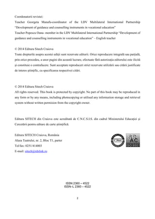 2
Coordonatorii revistei:
Teacher Georgeta Manafu-coordinator of the LDV Multilateral International Partnership
“Development of guidance and counselling instruments in vocational education”
Teacher Popescu Oana- member in the LDV Multilateral International Partnership “Development of
guidance and counselling instruments in vocational education” – English teacher
© 2014 Editura Sitech Craiova
Toate drepturile asupra acestei ediţii sunt rezervate editurii. Orice reproducere integrală sau parţială,
prin orice procedeu, a unor pagini din această lucrare, efectuate fără autorizaţia editorului este ilicită
şi constituie o contrafacere. Sunt acceptate reproduceri strict rezervate utilizării sau citării justificate
de interes ştiinţific, cu specificarea respectivei citări.
© 2014 Editura Sitech Craiova
All rights reserved. This book is protected by copyright. No part of this book may be reproduced in
any form or by any means, including photocopying or utilised any information storage and retrieval
system without written permision from the copyright owner.
Editura SITECH din Craiova este acreditată de C.N.C.S.I.S. din cadrul Ministerului Educaţiei şi
Cercetării pentru editare de carte ştiinţifică.
Editura SITECH Craiova, România
Aleea Teatrului, nr. 2, Bloc T1, parter
Tel/fax: 0251/414003
E-mail: sitech@rdslink.ro
ISSN 2360 – 4522
ISSN–L 2360 – 4522
 