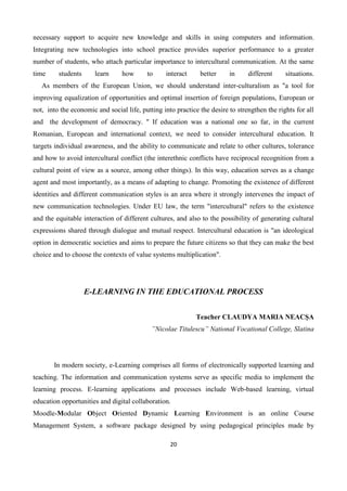 20
necessary support to acquire new knowledge and skills in using computers and information.
Integrating new technologies into school practice provides superior performance to a greater
number of students, who attach particular importance to intercultural communication. At the same
time students learn how to interact better in different situations.
As members of the European Union, we should understand inter-culturalism as "a tool for
improving equalization of opportunities and optimal insertion of foreign populations, European or
not, into the economic and social life, putting into practice the desire to strengthen the rights for all
and the development of democracy. " If education was a national one so far, in the current
Romanian, European and international context, we need to consider intercultural education. It
targets individual awareness, and the ability to communicate and relate to other cultures, tolerance
and how to avoid intercultural conflict (the interethnic conflicts have reciprocal recognition from a
cultural point of view as a source, among other things). In this way, education serves as a change
agent and most importantly, as a means of adapting to change. Promoting the existence of different
identities and different communication styles is an area where it strongly intervenes the impact of
new communication technologies. Under EU law, the term "intercultural" refers to the existence
and the equitable interaction of different cultures, and also to the possibility of generating cultural
expressions shared through dialogue and mutual respect. Intercultural education is "an ideological
option in democratic societies and aims to prepare the future citizens so that they can make the best
choice and to choose the contexts of value systems multiplication".
E-LEARNING IN THE EDUCATIONAL PROCESS
Teacher CLAUDYA MARIA NEACŞA
”Nicolae Titulescu” National Vocational College, Slatina
In modern society, e-Learning comprises all forms of electronically supported learning and
teaching. The information and communication systems serve as specific media to implement the
learning process. E-learning applications and processes include Web-based learning, virtual
education opportunities and digital collaboration.
Moodle-Modular Object Oriented Dynamic Learning Environment is an online Course
Management System, a software package designed by using pedagogical principles made by
 