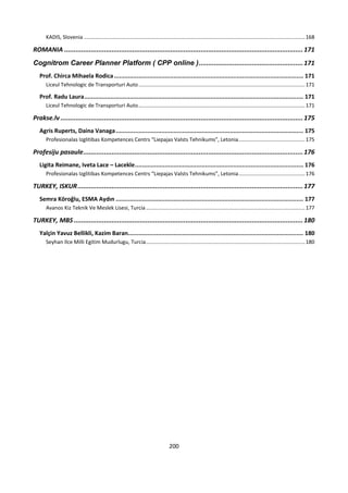 200
KADIS, Slovenia ......................................................................................................................................................168
ROMANIA ..............................................................................................................................171
Cognitrom Career Planner Platform ( CPP online ).......................................................171
Prof. Chirca Mihaela Rodica............................................................................................................ 171
Liceul Tehnologic de Transporturi Auto.................................................................................................................171
Prof. Radu Laura............................................................................................................................. 171
Liceul Tehnologic de Transporturi Auto.................................................................................................................171
Prakse.lv ................................................................................................................................175
Agris Ruperts, Daina Vanaga........................................................................................................... 175
Profesionalas Izglitibas Kompetences Centrs “Liepajas Valsts Tehnikums”, Letonia.............................................175
Profesiju pasaule....................................................................................................................176
Ligita Reimane, Iveta Lace – Lacekle................................................................................................ 176
Profesionalas Izglitibas Kompetences Centrs “Liepajas Valsts Tehnikums”, Letonia.............................................176
TURKEY, ISKUR.......................................................................................................................177
Semra Köroğlu, ESMA Aydın ........................................................................................................... 177
Avanos Kiz Teknik Ve Meslek Lisesi, Turcia............................................................................................................177
TURKEY, MBS .........................................................................................................................180
Yalçin Yavuz Bellikli, Kazim Baran.................................................................................................... 180
Seyhan Ilce Milli Egitim Mudurlugu, Turcia............................................................................................................180
 