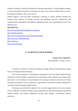 21
teachers for teachers, a flexible environment for learning communities. It is also designed to support
a social constructionist framework of education, an open source, freely available which can easily
be installed on Windows, Mac, Linux servers.
Moodle Supports: small and large communities, e-learning in schools, different learning and
teaching styles, delivery of learning activities and publishing resources, collaboration and
communication, compatibility with different standards and tools, easy customization for users with
different needs.
REFERENCES:
http://docs.moodle.org/20/en/Moodle_in_education
http://moodle.org/about/
http://www.elearning-forum.ro/resurse/al-elearning.html
http://www.cniv.ro/2009/elearning
http://euractiv.ro
http://www.elearning.ro
E- LEARNING IN OUR SCHOOLS
Teacher NICĂ CRISTINA
“Ştefan Odobleja” College, Craiova
E-Learning is defined as students developing knowledge, skills and understanding, through
the use of computer-based technologies.
The recent developments in technology are changing the role of the teacher and the learning
experiences of school children, engendering an exciting future where students train in places other
than school. A new milestone in the development of e-learning in schools has been the use Virtual
Learning Environments (VLEs), enabling new opportunities to personalise learning, although this
can lead to inequity through the digital divide .
E-learning can provide better support for the less able, engage students who do not respond
well to ‘traditional’ classroom learning, provide opportunity for accelerated learning for gifted and
talented students, and develop independent learning skills through a personalised learning
experience.
 