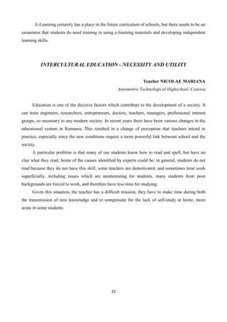 22
E-Learning certainly has a place in the future curriculum of schools, but there needs to be an
awareness that students do need training in using e-learning materials and developing independent
learning skills.
INTERCULTURAL EDUCATION - NECESSITY AND UTILITY
Teacher NICOLAE MARIANA
Automotive Technological Highschool, Craiova
Education is one of the decisive factors which contribute to the development of a society. It
can train engineers, researchers, entrepreneurs, doctors, teachers, managers, professional interest
groups, so necessary to any modern society. In recent years there have been various changes in the
educational system in Romania. This resulted in a change of perception that teachers intend to
practice, especially since the new conditions require a more powerful link between school and the
society.
A particular problem is that many of our students know how to read and spell, but have no
clue what they read. Some of the causes identified by experts could be: in general, students do not
read because they do not have this skill; some teachers are demotivated, and sometimes treat work
superficially, including issues which are uninteresting for students, many students from poor
backgrounds are forced to work, and therefore have less time for studying.
Given this situation, the teacher has a difficult mission, they have to make time during both
the transmission of new knowledge and to compensate for the lack of self-study at home, more
acute in some students.
 