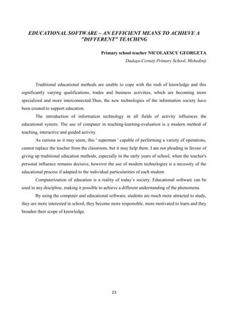 23
EDUCATIONAL SOFTWARE – AN EFFICIENT MEANS TO ACHIEVE A
"DIFFERENT" TEACHING
Primary school teacher NICOLAESCU GEORGETA
Dudaşu-Cerneţi Primary School, Mehedinţi
Traditional educational methods are unable to cope with the rush of knowledge and this
significantly varying qualifications, trades and business activities, which are becoming more
specialized and more interconnected.Thus, the new technologies of the information society have
been created to support education.
The introduction of information technology in all fields of activity influences the
educational system. The use of computer in teaching-learning-evaluation is a modern method of
teaching, interactive and guided activity.
As curious as it may seem, this ' superman ' capable of performing a variety of operations,
cannot replace the teacher from the classroom, but it may help them. I am not pleading in favour of
giving up traditional education methods, especially in the early years of school, when the teacher's
personal influence remains decisive, however the use of modern technologies is a necessity of the
educational process if adapted to the individual particularities of each student.
Computerization of education is a reality of today’s society. Educational software can be
used in any discipline, making it possible to achieve a different understanding of the phenomena.
By using the computer and educational software, students are much more attracted to study,
they are more interested in school, they become more responsible, more motivated to learn and they
broaden their scope of knowledge.
 