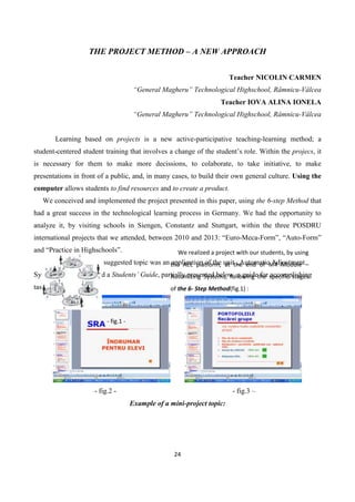 24
THE PROJECT METHOD – A NEW APPROACH
Teacher NICOLIN CARMEN
“General Magheru” Technological Highschool, Râmnicu-Vâlcea
Teacher IOVA ALINA IONELA
“General Magheru” Technological Highschool, Râmnicu-Vâlcea
Learning based on projects is a new active-participative teaching-learning method; a
student-centered student training that involves a change of the student’s role. Within the projecs, it
is necessary for them to make more decissions, to colaborate, to take initiative, to make
presentations in front of a public, and, in many cases, to build their own general culture. Using the
computer allows students to find resources and to create a product.
We conceived and implemented the project presented in this paper, using the 6-step Method that
had a great success in the technological learning process in Germany. We had the opportunity to
analyze it, by visiting schools in Siengen, Constantz and Stuttgart, within the three POSDRU
international projects that we attended, between 2010 and 2013: “Euro-Meca-Form”, “Auto-Form”
and “Practice in Highschools”.
1) Informing – The suggested topic was an application of the unit „Automatic Adjustment
Systems”. We conceived a Students’ Guide, partially presented below, a guide for accomplishing
tasks within the project:
- fig.2 - - fig.3 –
Example of a mini-project topic:
- fig.1 -
We realized a project with our students, by using
the AEL platform, at the end of M4 Module –
Automizing Systems, following the specific stages
of the 6- Step Method(fig.1) :
 