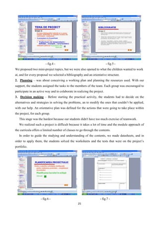 25
- fig.4 - - fig.5 -
We proposed two mini-project topics, but we were also opened to what the children wanted to work
at, and for every proposal we selected a bibliography and an orientative structure.
2. Planning – was about conceiving a working plan and planning the resources used. With our
support, the students assigned the tasks to the members of the team. Each group was encouraged to
participate in an active way and to colaborate in realizing the project.
3. Decision making – Before starting the practical activity, the students had to decide on the
alternatives and strategies in solving the problems, an to modify the ones that couldn’t be applied,
with our help. An orientative plan was defined for the actions that were going to take place within
the project, for each group.
This stage was the hardest because our students didn't have too much exercise of teamwork.
We realized such a project is difficult because it takes a lot of time and the module approach of
the curricula offers a limited number of classes to go through the contents.
In order to guide the studying and understanding of the contents, we made datasheets, and in
order to apply them, the students solved the worksheets and the tests that were on the project’s
portfolio.
- fig.6 - - fig.7 -
 