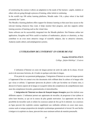 27
of constructing the courses it allows an adaptation to the needs of the learners - pupils, students or
others who are going through a process of training, either initial or continuing.
In the world's top 100 online learning platforms, Moodle ranks 11th, a place where it has held
constantly for 7 years.
The Moodle e-learning platform offers support for distance learning so that users have access to the
relevant training whenever they want, it helps monitor their progress, and also supports online
training sessions of learning such as the virtual class.
Some software can be successfully integrated into the Moodle platform: Hot Potatoes online test
application, Geogebra and Wiris useful to teachers of mathematics, physics or chemistry, as they
contribute to an even more attractive image of scientific subjects, due to attractive elements,
Audacity (audio editor), and antiplagiarism systems.
L’UTILISATION DE L’INTERNET EN COURS DE FLE
Teacher EUGENIA PĂUN
Collège „Ştefan Odobleja”, Craiova
L’utilisation d’Internet en cours de langue permet de sortir du cadre de la classe, d’avoir
accès à de nouveaux horizons, de s’évader en quelque sorte dans la langue.
D’un point de vue purement pédagogique, l’intégration d’Internet en cours de langue permet
à l’apprenant d’être en contact avec des documents réels reflétant donc la culture et la langue telle
que vécue et utilisée. L’apprenant éprouvera du plaisir à aller par lui-même sur d’autres sites, à
découvrir d’autres aspects de la langue et à acquérir même des compétences de compréhension mais
aussi des compétences lexicales, grammaticales et interculturelles.
L’intégration de l’Internet en classe de français langue étrangère peut être réalisée sous
différents aspects. L’ordinateur permet aux apprenants de travailler, de progresser à leur rythme et
selon leurs besoins, ce qui est la source de plus grande motivation. Les apprenants ont donc la
possibilité de travailler seuls et refaire les exercices autant de fois qu’ils le désirent. Les exercices
en ligne peuvent être exploités comme supplément aux méthodes utilisées en cours mais aussi,
comme seule et unique proposition de réemploi systématique grammatical et lexical. Ils sont faciles
à intégrer et à exploiter en classe, peuvent être assez aisément utilisés de manière ponctuelle.
 