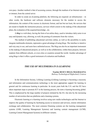 30
own pace. Another method is that of accessing courses, through the medium of an Internet network
or intranet, from the central server.
In order to create an eLearning platform, the following are required: an infrastructure – in
other words, the hardware and software elements necessary for the student to access the
information; the content of the courses in electronic format, and last but not least, the services that
are meant to handle the instruction process, services which consist in the making of the educational
plans, the evaluation of the acquired knowledge , etc.
A blog is a web diary, having the form of an online diary, used to introduce daily notes in an
easy and dynamic way, allowing, as well, the posting of comments from the visitors.
The method of publishing educational activities online, as well as the possibility to easily
integrate multimedia elements, represents a great advantage of using blogs. The interface is intuitive
and very easy to use, and users have unlimited access. The blog can also be an important instrument
in the making of educational projects, as well as in the collaboration, within these projects, between
students from different schools, or even cities or countries around the world. Another advantage of
using blogs is that it offers a good instrument of evaluation and feedback.
THE USE OF MULTIMEDIA IN E-LEARNING
Teacher RUICU DELIA MAGDALENA
Railway Technological Highschool, Craiova
In the Information Society, Lifelong Learning (Lifelong Learning) is becoming a necessity
and information and communications technology is the most appropriate support for learning in
general and for continuous learning in particular. In recent years both the U.S. and the EU have
taken important steps to promote ICT in the learning process, the term e-learning becoming global.
This is emphasized by the large number of projects initiated by the EU, but also by the increasing
number of universities that use platforms and e-learning systems.
Electronic learning or e-learning involves using new media technologies and the Internet to
improve the quality of learning by facilitating access to resources and services, remote information
exchange and collaboration. The most common Elearning systems are the learning management
systems (LMS, Learning Management Systems) and learning content management (LCMS,
Learning Content Management Systems) in different variants.
 
