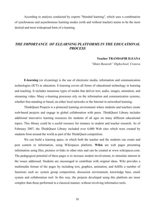 31
According to analysis conducted by experts "blended learning", which uses a combination
of synchronous and asynchronous learning modes (with and without teacher) seems to be the most
desired and most widespread form of e-learning.
THE IMPORTANCE OF ELEARNING PLATFORMS IN THE EDUCATIONAL
PROCESS
Teacher TRANDAFIR ILEANA
”Matei Basarab” Highschool, Craiova
E-learning (or eLearning) is the use of electronic media, information and communication
technologies (ICT) in education. E-learning covers all forms of educational technology in learning
and teaching. It includes numerous types of media that deliver text, audio, images, animation, and
streaming video. Many e-learning processes rely on the information and communication systems,
whether free-standing or based, on either local networks or the Internet in networked learning.
ThinkQuest Projects is a protected learning environment where students and teachers create
web-based projects and engage in global collaboration with peers. ThinkQuest Library includes
additional innovative learning resources for students of all ages on many different educational
topics. This library could be a useful resource for instance in student and teacher research. As of
February 2007, the ThinkQuest Library included over 6,000 Web sites which were created by
students from around the world as part of the ThinkQuest competition.
We can build a learning space, in which both the teacher and the students can create and
post content or information, using Wikispaces platform. Wikis are web pages presenting
information using files, pictures or links to other sites and can be created at www.wikispaces.com.
The pedagogical potential of these pages is to increase student involvement, to stimulate interest in
the issues addressed. Students are encouraged to contribute with original ideas. Wiki provides a
multimedia format of the pages by including text, graphics, animation, and fulfills a number of
functions such as: system group composition, discussion environment, knowledge base, email
system and collaboration tool. In this way, the projects developed using this platform are more
complex than those performed in a classical manner, without involving informatics tools.
 