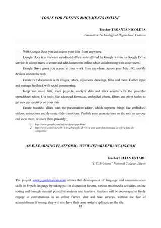 32
TOOLS FOR EDITING DOCUMENTS ONLINE
Teacher TROANȚĂ NICOLETA
Automotive Technological Highschool, Craiova
With Google Docs you can access your files from anywhere.
Google Docs is a freeware web-based office suite offered by Google within its Google Drive
service. It allows users to create and edit documents online while collaborating with other users.
Google Drive gives you access to your work from anywhere, across your Mac, PC, mobile
devices and on the web.
Create rich documents with images, tables, equations, drawings, links and more. Gather input
and manage feedback with social commenting.
Keep and share lists, track projects, analyze data and track results with the powerful
spreadsheet editor. Use tools like advanced formulas, embedded charts, filters and pivot tables to
get new perspectives on your data.
Create beautiful slides with the presentation editor, which supports things like embedded
videos, animations and dynamic slide transitions. Publish your presentations on the web so anyone
can view them, or share them privately.
1. http://www.google.com/intl/ro/drive/apps.html
2. http://www.connect.ro/2012/04/25/google-drive-ce-este-cum-functioneaza-ce-ofera-fata-de-
competitie/
AN E-LEARNING PLATFORM– WWW.JEPARLEFRANCAIS.COM
Teacher IULIAN UNTARU
“I. C. Brătianu” National College, Pitești
The project www.jeparlefrancais.com allows the development of language and communication
skills in French language by taking part in discussion forums, various multimedia activities, online
testing and through material posted by students and teachers. Students will be encouraged to freely
engage in conversations in an online French chat and take surveys, without the fear of
admonishment if wrong; they will also have their own projects uploaded on the site.
 