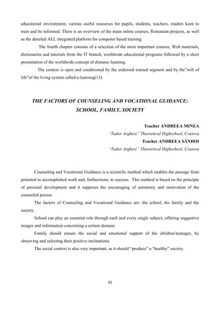 35
educational environment, various useful resourses for pupils, students, teachers, readers keen to
train and be informed. There is an overview of the main online courses, Romanian projects, as well
as the detailed AEL integrated platform for computer based training.
The fourth chapter consists of a selection of the most important courses, Web materials,
dictionaries and tutorials from the IT branch, worldwide educational programs followed by a short
presentation of the worldwide concept of distance learning.
The context is open and conditioned by the endorsed trained segment and by the”will of
life”of the living system called e-learning(13)
THE FACTORS OF COUNSELING AND VOCATIONAL GUIDANCE:
SCHOOL, FAMILY, SOCIETY
Teacher ANDREEA MINEA
“Tudor Arghezi” Theoretical Highschool, Craiova
Teacher ANDREEA SĂNDOI
“Tudor Arghezi” Theoretical Highschool, Craiova
Counseling and Vocational Guidance is a scientific method which enables the passage from
potential to accomplished work and, furthermore, to success. This method is based on the principle
of personal development and it supposes the encouraging of autonomy and motivation of the
counseled person.
The factors of Counseling and Vocational Guidance are: the school, the family and the
society.
School can play an essential role through each and every single subject, offering suggestive
images and information concerning a certain domain.
Family should ensure the social and emotional support of the children/teenager, by
observing and selecting their positive inclinations.
The social context is also very important, as it should “produce” a “healthy” society.
 
