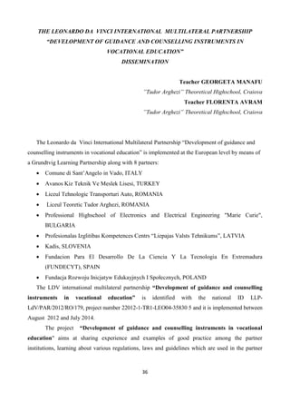 36
THE LEONARDO DA VINCI INTERNATIONAL MULTILATERAL PARTNERSHIP
“DEVELOPMENT OF GUIDANCE AND COUNSELLING INSTRUMENTS IN
VOCATIONAL EDUCATION”
DISSEMINATION
Teacher GEORGETA MANAFU
”Tudor Arghezi” Theoretical Highschool, Craiova
Teacher FLORENTA AVRAM
”Tudor Arghezi” Theoretical Highschool, Craiova
The Leonardo da Vinci International Multilateral Partnership “Development of guidance and
counselling instruments in vocational education” is implemented at the European level by means of
a Grundtvig Learning Partnership along with 8 partners:
 Comune di Sant’Angelo in Vado, ITALY
 Avanos Kiz Teknik Ve Meslek Lisesi, TURKEY
 Liceul Tehnologic Transporturi Auto, ROMANIA
 Liceul Teoretic Tudor Arghezi, ROMANIA
 Professional Highschool of Electronics and Electrical Engineering "Marie Curie",
BULGARIA
 Profesionalas Izglitibas Kompetences Centrs “Liepajas Valsts Tehnikums”, LATVIA
 Kadis, SLOVENIA
 Fundacion Para El Desarrollo De La Ciencia Y La Tecnologia En Extremadura
(FUNDECYT), SPAIN
 Fundacja Rozwoju Inicjatyw Edukayjnych I Społecznych, POLAND
The LDV international multilateral partnership “Development of guidance and counselling
instruments in vocational education” is identified with the national ID LLP-
LdV/PAR/2012/RO/179, project number 22012-1-TR1-LEO04-35830 5 and it is implemented between
August 2012 and July 2014.
The project “Development of guidance and counselling instruments in vocational
education" aims at sharing experience and examples of good practice among the partner
institutions, learning about various regulations, laws and guidelines which are used in the partner
 