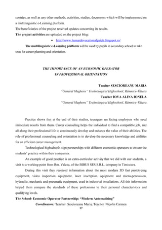 37
contries, as well as any other methods, activities, studies, documents which will be implemented on
a multilinguistic e-Learning platform.
The beneficiaries of the project received updates concerning its results.
The project activities are uploaded on the project blog:
 http://www.leonardovocationalguide.blogspot.ro/
The multilinguistic e-Learning platform will be used by pupils in secondary school to take
tests for career planning and orientation.
THE IMPORTANCE OF AN ECONOMIC OPERATOR
IN PROFESSIONAL ORIENTATION
Teacher SESCIOREANU MARIA
”General Magheru” Technological Highschool, Râmnicu-Vâlcea
Teacher IOVA ALINA IONELA
”General Magheru” Technological Highschool, Râmnicu-Vâlcea
Practice shows that at the end of their studies, teenagers are facing employers who need
immediate results from them. Career counseling helps the individual to find a compatible job, and
all along their professional life to continuously develop and enhance the value of their abilities. The
role of professional counseling and orientation is to develop the necessary knowledge and abilities
for an efficient career management.
Technological highschools sign partnerships with different economic operators to ensure the
students’ practice within their companies.
An example of good practice is an extra-curricular activity that we did with our students, a
visit to a working-point from Rm. Valcea, of the BIBUS SES S.R.L. company in Timisoara.
During this visit they received information about the most modern 3D fast prototyping
equipment, video inspection equipment, laser inscription equipment and micro-percussion,
hydraulic, mechanic and pneumatic equipment, used in industrial installations. All this information
helped them compare the standards of these professions to their personal characteristics and
qualifying levels.
The School- Economic Operator Partnership: “Modern Automatizing”
Coordinators: Teacher Sescioreanu Maria, Teacher Nicolin Carmen
 