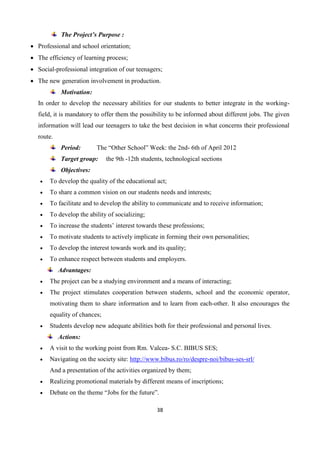 38
The Project’s Purpose :
 Professional and school orientation;
 The efficiency of learning process;
 Social-professional integration of our teenagers;
 The new generation involvement in production.
Motivation:
In order to develop the necessary abilities for our students to better integrate in the working-
field, it is mandatory to offer them the possibility to be informed about different jobs. The given
information will lead our teenagers to take the best decision in what concerns their professional
route.
Period: The “Other School” Week: the 2nd- 6th of April 2012
Target group: the 9th -12th students, technological sections
Objectives:
 To develop the quality of the educational act;
 To share a common vision on our students needs and interests;
 To facilitate and to develop the ability to communicate and to receive information;
 To develop the ability of socializing;
 To increase the students’ interest towards these professions;
 To motivate students to actively implicate in forming their own personalities;
 To develop the interest towards work and its quality;
 To enhance respect between students and employers.
Advantages:
 The project can be a studying environment and a means of interacting;
 The project stimulates cooperation between students, school and the economic operator,
motivating them to share information and to learn from each-other. It also encourages the
equality of chances;
 Students develop new adequate abilities both for their professional and personal lives.
Actions:
 A visit to the working point from Rm. Valcea- S.C. BIBUS SES;
 Navigating on the society site: http://www.bibus.ro/ro/despre-noi/bibus-ses-srl/
And a presentation of the activities organized by them;
 Realizing promotional materials by different means of inscriptions;
 Debate on the theme “Jobs for the future”.
 