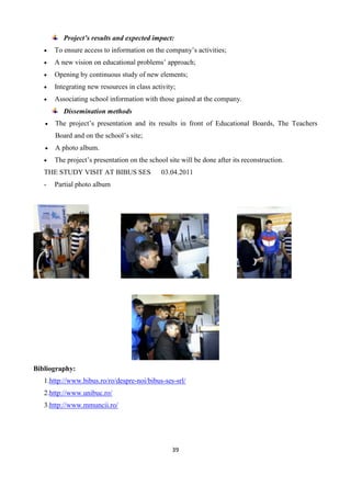 39
Project’s results and expected impact:
 To ensure access to information on the company’s activities;
 A new vision on educational problems’ approach;
 Opening by continuous study of new elements;
 Integrating new resources in class activity;
 Associating school information with those gained at the company.
Dissemination methods
 The project’s presentation and its results in front of Educational Boards, The Teachers
Board and on the school’s site;
 A photo album.
 The project’s presentation on the school site will be done after its reconstruction.
THE STUDY VISIT AT BIBUS SES 03.04.2011
- Partial photo album
Bibliography:
1.http://www.bibus.ro/ro/despre-noi/bibus-ses-srl/
2.http://www.unibuc.ro/
3.http://www.mmuncii.ro/
 