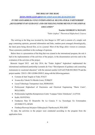 4
THE ROLE OF THE BLOG
HTTP://WWW.LEONARDOVOCATIONALGUIDE.BLOGSPOT.RO/
IN THE LEONARDO DA VINCI INTERNATIONAL MULTILATERAL PARTNERSHIP
„DEVELOPMENT OF GUIDANCE AND COUNSELING INSTRUMENTS IN VOCATIONAL
EDUCATION”
Teacher GEORGETA MANAFU
“Tudor Arghezi” Theoretical Highschool, Craiova
The web-log or the blog was invented by Jorn Barger in 1997 and it consists of a simple web
page containing opinions, personal information and links, random posts arranged chronologically,
the latest posts being showed first, as in a journal. Most of the blogs allow viewers to comment.
These comments contribute to the exchange of opinions.
Below there is a presentation of the blog that was created in the international program, the role it
had in the implementation of the activities of the project, in the dissemination activities and in the
evaluation of the activities of the project.
Between August 2012 and July 2014, the “Tudor Arghezi” highschool implemented the
international multilateral partnership Leonardo da Vinci “Development of guidance and counseling
instruments in vocational education” with the national number LLP-LdV/PAR/2012/RO/179 and the
project number 22012-1-TR1-LEO04-35830 5, along with the following partners:
 Comune di Sant’Angelo in Vado, ITALY
 Avanos Kiz Teknik Ve Meslek Lisesi, TURKEY
 Liceul Tehnologic Transporturi Auto, ROMANIA
 Professional Highschool of Electronics and Electrical Engineering "Marie Curie",
BULGARIA
 Profesionalas Izglitibas Kompetences Centrs “Liepajas Valsts Tehnikums”, LATVIA
 Kadis, SLOVENIA
 Fundacion Para El Desarrollo De La Ciencia Y La Tecnologia En Extremadura
(FUNDECYT), SPAIN
 Fundacja Rozwoju Inicjatyw Edukayjnych I Społecznych, POLAND
To date, the activities in the project were conducted according to the program from the
application form.
 