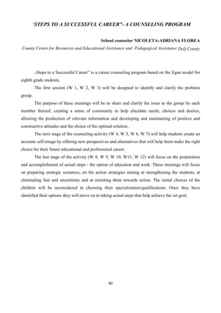 40
”STEPS TO A SUCCESSFUL CAREER”- A COUNSELING PROGRAM
School counselor NICOLETA-ADRIANA FLOREA
County Centre for Resources and Educational Assistance and Pedagogical Assistance Dolj County
„Steps to a Successful Career” is a career counseling program based on the Egan model for
eighth grade students.
The first session (W 1, W 2, W 3) will be designed to identify and clarify the problem
group.
The purpose of these meetings will be to share and clarify the issue to the group by each
member thereof, creating a sense of community to help elucidate needs, choices and desires,
allowing the production of relevant information and developing and maintaining of positive and
constructive attitudes and the choice of the optimal solution .
The next stage of the counseling activity (W 4, W 5, W 6, W 7) will help students create an
accurate self-image by offering new perspectives and alternatives that will help them make the right
choice for their future educational and professional career.
The last stage of the activity (W 8, W 9, W 10, W11, W 12) will focus on the preparation
and accomplishment of actual steps - the option of education and work. These meetings will focus
on preparing strategic scenarios, on the action strategies aiming at strengthening the students, at
eliminating fear and uncertainty and at orienting them towards action. The initial choices of the
children will be reconsidered in choosing their specialization/qualifications. Once they have
identified their options they will move on to taking actual steps that help achieve the set goal.
 