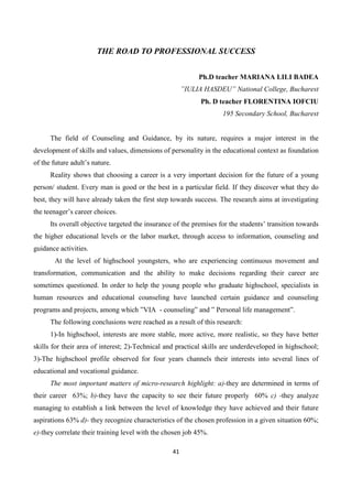 41
THE ROAD TO PROFESSIONAL SUCCESS
Ph.D teacher MARIANA LILI BADEA
”IULIA HASDEU” National College, Bucharest
Ph. D teacher FLORENTINA IOFCIU
195 Secondary School, Bucharest
The field of Counseling and Guidance, by its nature, requires a major interest in the
development of skills and values, dimensions of personality in the educational context as foundation
of the future adult’s nature.
Reality shows that choosing a career is a very important decision for the future of a young
person/ student. Every man is good or the best in a particular field. If they discover what they do
best, they will have already taken the first step towards success. The research aims at investigating
the teenager’s career choices.
Its overall objective targeted the insurance of the premises for the students’ transition towards
the higher educational levels or the labor market, through access to information, counseling and
guidance activities.
At the level of highschool youngsters, who are experiencing continuous movement and
transformation, communication and the ability to make decisions regarding their career are
sometimes questioned. In order to help the young people who graduate highschool, specialists in
human resources and educational counseling have launched certain guidance and counseling
programs and projects, among which ”VIA - counseling” and ” Personal life management”.
The following conclusions were reached as a result of this research:
1)-In highschool, interests are more stable, more active, more realistic, so they have better
skills for their area of interest; 2)-Technical and practical skills are underdeveloped in highschool;
3)-The highschool profile observed for four years channels their interests into several lines of
educational and vocational guidance.
The most important matters of micro-research highlight: a)-they are determined in terms of
their career 63%; b)-they have the capacity to see their future properly 60% c) -they analyze
managing to establish a link between the level of knowledge they have achieved and their future
aspirations 63% d)- they recognize characteristics of the chosen profession in a given situation 60%;
e)-they correlate their training level with the chosen job 45%.
 
