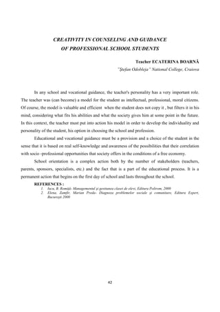 42
CREATIVITY IN COUNSELING AND GUIDANCE
OF PROFESSIONAL SCHOOL STUDENTS
Teacher ECATERINA BOARNĂ
”Ştefan Odobleja” National College, Craiova
In any school and vocational guidance, the teacher's personality has a very important role.
The teacher was (can become) a model for the student as intellectual, professional, moral citizens.
Of course, the model is valuable and efficient when the student does not copy it , but filters it in his
mind, considering what fits his abilities and what the society gives him at some point in the future.
In this context, the teacher must put into action his model in order to develop the individuality and
personality of the student, his option in choosing the school and profession.
Educational and vocational guidance must be a provision and a choice of the student in the
sense that it is based on real self-knowledge and awareness of the possibilities that their correlation
with socio -professional opportunities that society offers in the conditions of a free economy.
School orientation is a complex action both by the number of stakeholders (teachers,
parents, sponsors, specialists, etc.) and the fact that is a part of the educational process. It is a
permanent action that begins on the first day of school and lasts throughout the school.
REFERENCES :
1. Iucu, B. Romiţă- Managementul şi gestiunea clasei de elevi, Editura Polirom, 2000
2. Elena, Zamfir, Marian Preda- Diagnoza problemelor sociale şi comunitare, Editura Expert,
Bucureşti 2000
 