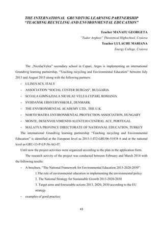 43
THE INTERNATIONAL GRUNDTVIG LEARNING PARTNERSHIP
“TEACHING RECYCLING AND ENVIRONMENTAL EDUCATION”
Teacher MANAFU GEORGETA
”Tudor Arghezi” Theoretical Highschool, Craiova
Teacher LULACHE MARIANA
Energy College, Craiova
The „NicolaeVelea” secondary school in Cepari, Arges is implementing an international
Grundtvig learning partnership, “Teaching recycling and Environmental Education” between July
2013 and August 2015 along with the following partners:
- ULIXES SCS, ITALY
- ASSOCIATION "SOCIAL CENTER BURGAS", BULGARIA
- SCOALA GIMNAZIALA NICOLAE VELEA CEPARI, ROMANIA
- SYDDANSK ERHVERVSSKOLE, DENMARK
- THE ENVIRONMENTAL ACADEMY LTD., THE U.K.
- NORTH MATRA ENVIRONMENTAL PROTECTION ASSOCIATION, HUNGARY
- MONTE, DESENVOLVIMENTO ALENTEJO CENTRAL ACE, PORTUGAL
- MALATYA PROVINCE DIRECTORATE OF NATIOANAL EDUCATION, TURKEY
The international Grundtvig learning partnership “Teaching recycling and Environmental
Education” is identified at the European level as 2013-1-IT2-GRU06-51838 6 and at the national
level as GRU-13-P-LP-56-AG-IT.
Until now the project activities were organized according to the plan in the application form.
The research activity of the project was conducted between February and March 2014 with
the following results:
- A brochure, “The National Framework for Environmental Education 2013-2020-2030”:
1.The role of environmental education in implementing the environmental policy
2. The National Strategy for Sustainable Growth 2013-2020-2030
3. Target aims and foreseeable actions 2013, 2020, 2030 according to the EU
strategy
- examples of good practice:
 
