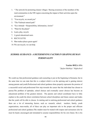 44
1. “ The network for promoting cleaner villages / Raising awareness of the members of the
rural communities in the NW region concerning the impact of their activities upon the
environment "
2. “You recycle, we award you”
3. “The Văcărești natural park”
4. “Eco Attitude = Responsibility, Information, Action”
5. “Plant for the planet”
6. Learn, play, recycle
7. A greed educational oasis
8. RECYCLETTE
9. Man makes places green again!
10. We can recycle, we can help.
SCHOOL GUIDANCE- A DETERMINING FACTOR IN SHAPING HUMAN
PERSONALITY
Teacher BOŢA ANA
”Ştefan Odobleja” Highschool
We could say that professional guidance and counseling is just at the beginning in Romania, but in
the same time we can state that this is a subject which is on the uprising and is gaining interest
among parents and youth.Professional and school guidance done properly represents the premise of
a successful social and professional first step towards the career that the individual has chosen to
pursue.The problem of aptitudes, school choices and eventually career choices has become an
educational problem of the greatest interest. The parents and school coordinator have to fully
explain to the youth the direct correlation between school disciplines and future careers and trades
that the youth will be able to choose. In starting and in realizing professional and school guidance
there are a lot of interacting factors, such as: research, school, teachers, family, youth
organizations, mass-media, all of these can play an important role in the proper and efficient
professional and school guidance.The student must be treated with respect and seriousness also he
must be heard, encouraged and stimulated to assume responsibilities for his own future. He is his
 