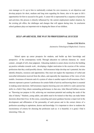45
own manager so it’s up to him to realistically evaluate his own resources, to set objectives and
develop projects for short, medium and long term regarding his future, also to be open to life’s
opportunities for him to succeed in his goals. A career life is represented by a sequence of positions
and activities; this process is directly influenced by: the current employment market situation, by
the existing job offers, the challenges and changes that will appear during time. In conclusion
school guidance plays an important role in shaping the future of our children.
SELF-AWARENESS, THE WAY TO PROFESSIONAL SUCCESS
Teacher ENE İOANA
Automotive Tehnological Highschool, Craiova
School opens up career prospects for students, and builds up their knowledge and
perspective of the contemporary world. Through education we cultivate character, its moral
content , strength of will, clear judgment . Educating students to career choice involves the building
up positive attitudes towards work , developing a higher motivation in the exercise of the various
professions that they could possibly choose . Self-awareness helps develop one’s potential, but also
identify obstacles, resources and opportunities. One must not neglect the importance of verbal and
nonverbal information received from the others, and especially the importance of the views of role
models. Awareness of interests and of a system of values is another aspect of self-awareness. One’s
interests represent a person 's preferences for certain fields of activity and knowing them is essential
in making career decisions .Self-awareness requires knowing your own skills.It is said a person has
skills in a field if they obtain outstanding performance in that area. John Maxwell defines success
as: "Knowing our purpose in life, achieving our maximum potential and seeding the seeds of the
idea of charity." Students, young adults, and adults need to be trained so that they can make better
decisions about their lives. In this sense, counseling and career guidance become a major tool in the
development and affirmation of the personality of each person and in the correct choice of a
profession according to aspirations, desires and knowledge. It is important to show to students the
inconsistency of criteria for choosing the profession such as: it is beautiful, it is good, I find it
interesting, I like, etc
 