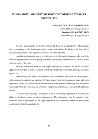 46
INFORMATION AND COMMUNICATION TECHNOLOGIES IN CAREER
COUNSELLING
Teacher MONICA CEUCĂ-DIACONESCU
“Ştefan Odobleja” College, Craiova
Teacher ADINA DEMETRIAN
“Ştefan Odobleja” College, Craiova
In many economically developed countries that have an appropriate ICT infrastructure,
there is a tendency to offer information services, advice and guidance for adults, in the form of self-
use, especially for those with higher education and are internet literate.
Another very important issue is providing access to information for persons who need it, in
terms of appropriateness relevant quality, reliability, consistency, completeness, etc. relative to the
dynamic needs of the users.
Offering information does not also imply solving their problems, but entails an active
approach on their part in order to achieve something for themselves: research, training, education,
practice, etc.
When dealing with adults, you have to take into account that their needs are already rooted,
stable, consistent, realistic and rational. All these emerge from their education, social and work
experience. In this case, merely offering information with the purpose of defining labor interests is
not enough. What they also need are internships and professional training in various fields of human
activity.
The means of “delivering” information is of overwhelming importance if you intend to
obtain a significant impact on career development. The information must be adapted to the
dominant form of perception by the target population with maximum impact on professional
development: electronic, printed, oral.
 