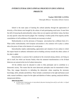 49
INTERCULTURAL EDUCATIONAL POLICIES IN EDUCATIONAL
PROJECTS
Teacher CRUCERU LAVINIA
”Gheorghe Bibescu” Secondary School, Craiova
School is the main space of learning the cultural plurality through the appreciation of
diversity, of the distinct note brought by the culture of each participating social actor. It must form
the skill of treasuring the pluriculturality values; there are not superior and inferior values, but there
are only specific values that must be judged. The “modeling” of ethnic pride of the majority and the
consolidation of self-confidence of the minority are necessary at school.
Multiculturality is not the adversary of European universalism but a different form of it.
What unifies multiculturality with European universalism is the common will to place a culture
above the power of state or the interests of a social group.
Interculturality implies understanding, appreciation and valuation of own culture to which
the respect based on authentic information and on building curiosity towards the ethnic culture of
the other is added.
Interculturality is a process that is produced at the crossroad among cultures, not being an
aim in itself, but which can become finality when the unnatural transformations or the ill-fated
behaviors are noticed at this level of culture intersection.
All the children must be educated in order to fully participate and to contribute to a
democratic society. This means that the main democratic principles must be transmitted to them.
Thus, they engage themselves in defending the democratic values acquiring the necessary
knowledge, skills, attitudes and abilities. These include a commitment to the right and human social
order, mutual confidence, respect for the rights and identities of others, opening, analytical abilities,
interpersonal abilities.
BIBLIOGRAPHY:
 M. Roncoroni, Good practice in intercultural education learning from and for each other, in «Equal
Voices», Issue n. 8, EUMC.
 