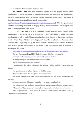 5
The research activity conducted in the project was:
-In February 2013 there were elaborated together with the project partners online
questionnaires for testing the interest of students in counseling and orientation. The questionnaires
have been digitized by the project coordinator from the highschool „Tudor Arghezi” and posted on
the project blog to be accessed by the schools in the project:
http://www.leonardovocationalguide.blogspot.ro/p/chestionare-elevi.html. After the questionnaires
have been accessed by the students in Bulgary, Turkey, Romania and Latvia, online reports were
made for the interpretation of the results.
-In May 2013 there were elaborated together with our project partners online
questionnaires for testing the interest of the students for the specializations for which tests on the
Moodle platform will be made. The questionnaires have been digitized by the project coordinator
from the “Tudor Arghezi” highschool on the project’s site and accessed online by the students from
8 schools in the Dolj County and by the Turkish students. The results of the activity, information
about schools and the interpretation of the results of the questionnaires can be accessed by
following the link below:
http://www.leonardovocationalguide.blogspot.ro/p/chestionare-studiu-cercetare.html
Between January and April 2014 the following activities have been carried:
- Research study for career guidance for secondary school students
- Career planning for the upper secondary school students
For the implementation of these activities:
- questionnaires for school orientation for secondary school students were created and
selected
- the questionnaires have been digitized on the blog project
-The secondary school students applied the questionnaires
-An online interpretation report of the questionnaires and the related conclusions was
conducted
- Career planning portfolios were drawn for 25 secondary school students
- An online report was conducted and conclusions related to career planning were presented
- The results of the research were presented during a meeting with the students’ parents.
In the blog there were 13 main menus, 95 materials were loaded and it has been visited by
7104 users by the end of March 2014
 