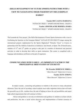 50
SKILLS DEVELOPMENT OF FUTURE SPORTS INSTRUCTORS WITH A
VIEW TO FACILITATING THEIR INSERTION ON THE EUROPEAN
MARKET
Teacher DICĂ ALINA-MARILENA
”PETRACHE TRIŞCU” SPORTS HIGHSCHOOL, CRAIOVA
Teacher APOSTOLACHE HERMINA MARIA
”PETRACHE TRIŞCU” SPORTS HIGHSCHOOL, CRAIOVA
The Leonardo da Vinci project „The Skills Development of Future Sports Instructors with a view to
Facilitating the Insertion on the European Market” LLP-LdV/IVT/2013/RO/379 ranges among the
international projects implemented by the Sports Highschool “Petrache Triscu” in Craiova in
partnership with The Athletics Federation in Andalucia- Jaen branch, in Spain. The 20 beneficiaries,
students of 11th
and 12th
grades are going to take part in a number of theoretical and practical
activities in order to develop their skills as sports instructors. The course is completed with a
language and attendance certificate on the part of organisers.
COMMUNICATION WITH FAMILY - AN IMPORTANT FACTOR IN THE
PROFESSIONAL ORIENTATION OF STUDENTS
Ph. D teacher DODENCIU MIRELA
“Matei Basarab” Highschool, Craiova
Teacher JIANU SIMONA
“Matei Basarab” Highschool, Craiova
In today's society , counseling and guidance to students is the answer to many educational
dilemmas. Since the end of secondary school students must make important choices that will mark
the powerful way in life , teachers have the task of helping to know the real possibilities and report
high-school requirements that will continue to follow .
Advice and guidance is not only an information and guidance to students at certain schools
and professions, but also a social action discovery and implementation of human resources to
 