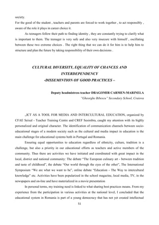 51
society.
For the good of the student , teachers and parents are forced to work together , to act responsibly ,
aware of the role it plays in career choice it.
As teenagers follow their path to finding identity , they are constantly trying to clarify what
is important to them. The teenager is very safe and also very insecure with himself , oscillating
between these two extreme choices . The right thing that we can do it for him is to help him to
structure and plan the future by taking responsibility of their own decisions .
CULTURAL DIVERSITY, EQUALITY OF CHANCES AND
INTERDEPENDENCY
-DISSEMINTION OF GOOD PRACTICES –
Deputy headmistress teacher DRAGOMIR CARMEN-MARINELA
”Gheorghe Bibescu” Secondary School, Craiova
,,ICT AS A TOOL FOR MEDIA AND INTERCULTURAL EDUCATION, organized by
CFAE Seixal - Teacher Training Centre and CREF Sesimbra, caught my attention with its highly
personalized and original character. The identification of communication channels between socio-
educational stages of a modern society such as the cultural and media impact in education is the
main challenge for educational systems both in Portugal and Romania.
Ensuring equal opportunities to education regardless of ethnicity, culture, tradition is a
challenge, but also a priority in our educational efforts as teachers and active members of the
community. Thus there are activities we have initiated and coordinated with great impact in the
local, district and national community: The debate “The European culinary art - between tradition
and taste of childhood”, the debate “Our world through the eyes of the other”, The International
Symposium “We are what we want to be”, online debate “Education - The Way to intercultural
knowledge” etc. Activities have been popularized in the school magazine, local media, TV, in the
newspapers and on-line and have materialized in a movie presentation
In personal terms, my training need is linked to what sharing best practices means. From my
experience from the participation in various activities at the national level, I concluded that the
educational system in Romania is part of a young democracy that has not yet created intellectual
 