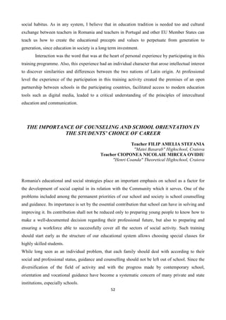 52
social habitus. As in any system, I believe that in education tradition is needed too and cultural
exchange between teachers in Romania and teachers in Portugal and other EU Member States can
teach us how to create the educational precepts and values to perpetuate from generation to
generation, since education in society is a long term investment.
Interaction was the word that was at the heart of personal experience by participating in this
training programme. Also, this experience had an individual character that arose intellectual interest
to discover similarities and differences between the two nations of Latin origin. At professional
level the experience of the participation in this training activity created the premises of an open
partnership between schools in the participating countries, facilitated access to modern education
tools such as digital media, leaded to a critical understanding of the principles of intercultural
education and communication.
THE IMPORTANCE OF COUNSELING AND SCHOOL ORIENTATION IN
THE STUDENTS’ CHOICE OF CAREER
Teacher FILIP AMELIA STEFANIA
"Matei Basarab" Highschool, Craiova
Teacher CIOPONEA NICOLAIE MIRCEA OVIDIU
"Henri Coanda" Theoretical Highschool, Craiova
Romania's educational and social strategies place an important emphasis on school as a factor for
the development of social capital in its relation with the Community which it serves. One of the
problems included among the permanent priorities of our school and society is school counselling
and guidance. Its importance is set by the essential contribution that school can have in solving and
improving it. Its contribution shall not be reduced only to preparing young people to know how to
make a well-documented decision regarding their professional future, but also to preparing and
ensuring a workforce able to successfully cover all the sectors of social activity. Such training
should start early as the structure of our educational system allows choosing special classes for
highly skilled students.
While long seen as an individual problem, that each family should deal with according to their
social and professional status, guidance and counselling should not be left out of school. Since the
diversification of the field of activity and with the progress made by contemporary school,
orientation and vocational guidance have become a systematic concern of many private and state
institutions, especially schools.
 