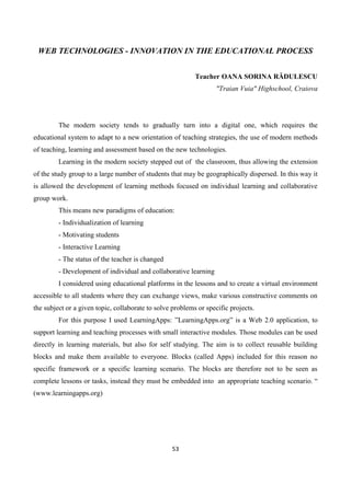 53
WEB TECHNOLOGIES - INNOVATION IN THE EDUCATIONAL PROCESS
Teacher OANA SORINA RĂDULESCU
"Traian Vuia" Highschool, Craiova
The modern society tends to gradually turn into a digital one, which requires the
educational system to adapt to a new orientation of teaching strategies, the use of modern methods
of teaching, learning and assessment based on the new technologies.
Learning in the modern society stepped out of the classroom, thus allowing the extension
of the study group to a large number of students that may be geographically dispersed. In this way it
is allowed the development of learning methods focused on individual learning and collaborative
group work.
This means new paradigms of education:
- Individualization of learning
- Motivating students
- Interactive Learning
- The status of the teacher is changed
- Development of individual and collaborative learning
I considered using educational platforms in the lessons and to create a virtual environment
accessible to all students where they can exchange views, make various constructive comments on
the subject or a given topic, collaborate to solve problems or specific projects.
For this purpose I used LearningApps: ”LearningApps.org” is a Web 2.0 application, to
support learning and teaching processes with small interactive modules. Those modules can be used
directly in learning materials, but also for self studying. The aim is to collect reusable building
blocks and make them available to everyone. Blocks (called Apps) included for this reason no
specific framework or a specific learning scenario. The blocks are therefore not to be seen as
complete lessons or tasks, instead they must be embedded into an appropriate teaching scenario. “
(www.learningapps.org)
 