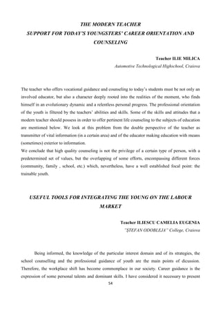54
THE MODERN TEACHER
SUPPORT FOR TODAY’S YOUNGSTERS’ CAREER ORIENTATION AND
COUNSELING
Teacher ILIE MILICA
Automotive Technological Highschool, Craiova
The teacher who offers vocational guidance and counseling to today’s students must be not only an
involved educator, but also a character deeply rooted into the realities of the moment, who finds
himself in an evolutionary dynamic and a relentless personal progress. The professional orientation
of the youth is filtered by the teachers’ abilities and skills. Some of the skills and attitudes that a
modern teacher should possess in order to offer pertinent life counseling to the subjects of education
are mentioned below. We look at this problem from the double perspective of the teacher as
transmitter of vital information (in a certain area) and of the educator making education with means
(sometimes) exterior to information.
We conclude that high quality counseling is not the privilege of a certain type of person, with a
predetermined set of values, but the overlapping of some efforts, encompassing different forces
(community, family , school, etc.) which, nevertheless, have a well established focal point: the
trainable youth.
USEFUL TOOLS FOR INTEGRATING THE YOUNG ON THE LABOUR
MARKET
Teacher ILIESCU CAMELIA EUGENIA
”ŞTEFAN ODOBLEJA” College, Craiova
Being informed, the knowledge of the particular interest domain and of its strategies, the
school counselling and the professional guidance of youth are the main points of dicussion.
Therefore, the workplace shift has become commonplace in our society. Career guidance is the
expression of some personal talents and dominant skills. I have considered it necessary to present
 