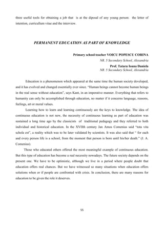 55
three useful tools for obtaining a job that is at the diposal of any young person: the letter of
intention, curricullum vitae and the interview.
PERMANENT EDUCATION AS PART OF KNOWLEDGE
Primary school teacher VOICU POPESCU CORINA
NR. 5 Secondary School, Alexandria
Prof. Tataru Ioana Daniela
NR. 5 Secondary School, Alexandria
Education is a phenomenon which appeared at the same time the human society developed,
and it has evolved and changed essentially ever since. “Human beings cannot become human beings
in the real sense without education”, says Kant, in an imperative manner. Everything that refers to
humanity can only be accomplished through education, no matter if it concerns language, reasons,
feelings, art or moral values.
Learning how to learn and learning continuously are the keys to knowledge. The idea of
continuous education is not new, the necessity of continuous learning as part of education was
sustained a long time ago by the classicists of traditional pedagogy and they referred to both
individual and historical education. In the XVIIth century Jan Amos Comenius said “tota vita
schola est”, a reality which was to be later validated by scientists. It was also said that “ for each
and every person life is a school, from the moment that person is born until his/her death.” (J. A.
Comenius).
Those who educated others offered the most meaningful example of continuous education.
But this type of education has become a real necessity nowadays. The future society depends on the
present one. We have to be optimistic, although we live in a period where people doubt that
education offers real chances. But we have witnessed so many situations when education offers
solutions when or if people are confronted with crisis. In conclusion, there are many reasons for
education to be given the role it deserves.
 
