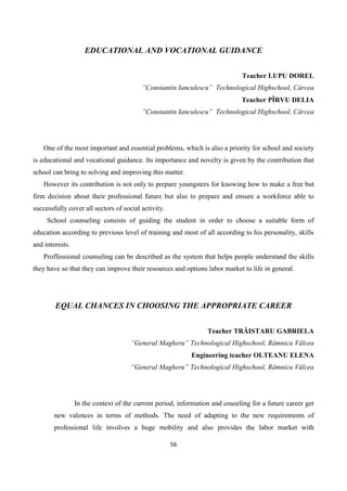 56
EDUCATIONAL AND VOCATIONAL GUIDANCE
Teacher LUPU DOREL
”Constantin Ianculescu” Technological Highschool, Cârcea
Teacher PÎRVU DELIA
”Constantin Ianculescu” Technological Highschool, Cârcea
One of the most important and essential problems, which is also a priority for school and society
is educational and vocational guidance. Its importance and novelty is given by the contribution that
school can bring to solving and improving this matter.
However its contribution is not only to prepare youngsters for knowing how to make a free but
firm decision about their professional future but also to prepare and ensure a workforce able to
successfully cover all sectors of social activity.
School counseling consists of guiding the student in order to choose a suitable form of
education according to previous level of training and most of all according to his personality, skills
and interests.
Proffessional counseling can be described as the system that helps people understand the skills
they have so that they can improve their resources and options labor market to life in general.
EQUAL CHANCES IN CHOOSING THE APPROPRIATE CAREER
Teacher TRĂISTARU GABRIELA
”General Magheru” Technological Highschool, Râmnicu Vâlcea
Engineering teacher OLTEANU ELENA
”General Magheru” Technological Highschool, Râmnicu Vâlcea
In the context of the current period, information and couseling for a future career get
new valences in terms of methods. The need of adapting to the new requirements of
professional life involves a huge mobility and also provides the labor market with
 