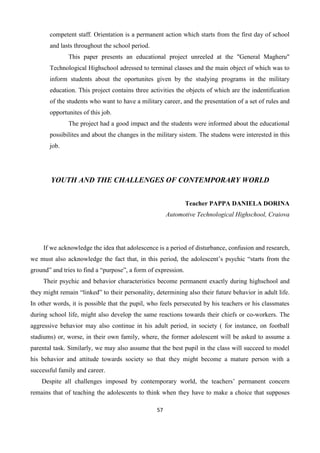 57
competent staff. Orientation is a permanent action which starts from the first day of school
and lasts throughout the school period.
This paper presents an educational project unreeled at the "General Magheru"
Technological Highschool adressed to terminal classes and the main object of which was to
inform students about the oportunites given by the studying programs in the military
education. This project contains three activities the objects of which are the indentification
of the students who want to have a military career, and the presentation of a set of rules and
opportunites of this job.
The project had a good impact and the students were informed about the educational
possibilites and about the changes in the military sistem. The studens were interested in this
job.
YOUTH AND THE CHALLENGES OF CONTEMPORARY WORLD
Teacher PAPPA DANIELA DORINA
Automotive Technological Highschool, Craiova
If we acknowledge the idea that adolescence is a period of disturbance, confusion and research,
we must also acknowledge the fact that, in this period, the adolescent’s psychic “starts from the
ground” and tries to find a “purpose”, a form of expression.
Their psychic and behavior characteristics become permanent exactly during highschool and
they might remain “linked” to their personality, determining also their future behavior in adult life.
In other words, it is possible that the pupil, who feels persecuted by his teachers or his classmates
during school life, might also develop the same reactions towards their chiefs or co-workers. The
aggressive behavior may also continue in his adult period, in society ( for instance, on football
stadiums) or, worse, in their own family, where, the former adolescent will be asked to assume a
parental task. Similarly, we may also assume that the best pupil in the class will succeed to model
his behavior and attitude towards society so that they might become a mature person with a
successful family and career.
Despite all challenges imposed by contemporary world, the teachers’ permanent concern
remains that of teaching the adolescents to think when they have to make a choice that supposes
 