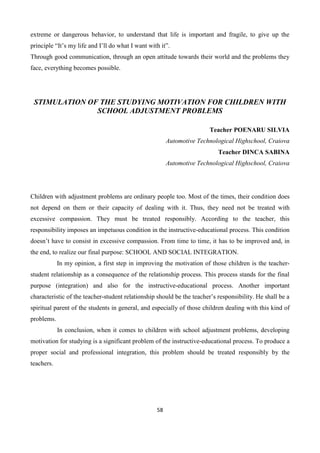 58
extreme or dangerous behavior, to understand that life is important and fragile, to give up the
principle “It’s my life and I’ll do what I want with it”.
Through good communication, through an open attitude towards their world and the problems they
face, everything becomes possible.
STIMULATION OF THE STUDYING MOTIVATION FOR CHILDREN WITH
SCHOOL ADJUSTMENT PROBLEMS
Teacher POENARU SILVIA
Automotive Technological Highschool, Craiova
Teacher DINCA SABINA
Automotive Technological Highschool, Craiova
Children with adjustment problems are ordinary people too. Most of the times, their condition does
not depend on them or their capacity of dealing with it. Thus, they need not be treated with
excessive compassion. They must be treated responsibly. According to the teacher, this
responsibility imposes an impetuous condition in the instructive-educational process. This condition
doesn’t have to consist in excessive compassion. From time to time, it has to be improved and, in
the end, to realize our final purpose: SCHOOL AND SOCIAL INTEGRATION.
In my opinion, a first step in improving the motivation of those children is the teacher-
student relationship as a consequence of the relationship process. This process stands for the final
purpose (integration) and also for the instructive-educational process. Another important
characteristic of the teacher-student relationship should be the teacher’s responsibility. He shall be a
spiritual parent of the students in general, and especially of those children dealing with this kind of
problems.
In conclusion, when it comes to children with school adjustment problems, developing
motivation for studying is a significant problem of the instructive-educational process. To produce a
proper social and professional integration, this problem should be treated responsibly by the
teachers.
 