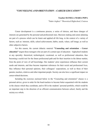 59
"COUNSELING AND ORIENTATION – CAREER EDUCATION"
Teacher DANIELA MARIA POPA
”Tudor Arghezi” Theoretical Highschool, Craiova
Career development is a continuous process, a series of choices, and these changes of
interests are generated by the personal and professional ones. Decision making and career planning
are part of a process which can be learnt and applied all life long, in the context of a variety of
factors, such as: interests, skills, school achievements, habits, needs, values, self image, as well as
other subjective factors.
For this reason, the current didactic material "Counseling and orientation – Career
education" targets those teenagers who are part of a certain type of education – highschool students
at any specialty: theoretical, technological, vocational, as well as professional education, thus
becoming a useful tool for the future professional path and for their insertion in the labour market,
from the point of view of self knowledge. Our students’ prior experiences influence their current
needs and interests, and thus become important references for their social and professional lives,
they influence their personal opinions, their colleagues’ expectations, as well as those of their
parents, teachers, relatives and other important people. Society can also have a significant impact on
career-related decisions.
Including the exercises enclosed below in the “Counseling and orientation” classes is a
personal advice, given in order for the head teachers to become better acquainted with the students
in the classes which they coordinate, and to fill in the students’ personal portfolio, which would be
an important step in the direction of an efficient communication between school, family and the
society as a whole.
 