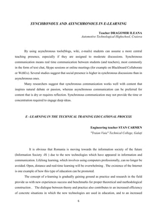 6
SYNCHRONOUS AND ASYNCHRONOUS IN E-LEARNING
Teacher DRAGOMIR ILEANA
Automotive Technological Highschool, Craiova
By using asynchronous tools(blogs, wiki, e-mails) students can assume a more central
teaching presence, especially if they are assigned to moderate discussions. Synchronous
communication means real time communication between students (and teachers), most commonly
in the form of text chat, Skype sessions or online meetings (for example on Blackboard Collaborate
or WebEx). Several studies suggest that social presence is higher in synchronous discussions than in
asynchronous ones.
Many researchers suggest that synchronous communication works well with content that
inspires natural debate or passion, whereas asynchronous communication can be preferred for
content that is dry or requires reflection. Synchronous communication may not provide the time or
concentration required to engage deep ideas.
E –LEARNING IN THE TECHNICAL TRAINING EDUCATIONAL PROCESS
Engineering teacher STAN CARMEN
"Traian Vuia" Technical College, Galați
It is obvious that Romania is moving towards the information society of the future
(Information Society -IS ) due to the new technologies which have appeared in information and
communication. Lifelong learning, which involves using computers professionally, can no longer be
avoided. Open, distance and real-time learning will be overwhelming . The existence of the Internet
is one example of how this type of education can be promoted.
The concept of e-learning is gradually gaining ground as practice and research in the field
provide us with new experiences success and benchmarks for proper theoretical and methodological
construction . The dialogue between theory and practice also contributes to an increased efficiency
of concrete situations in which the new technologies are used in education, and to an increased
 