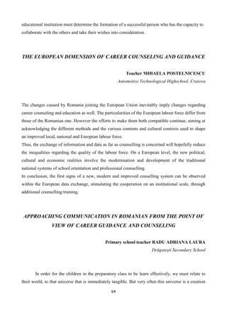 64
educational institution must determine the formation of a successful person who has the capacity to
collaborate with the others and take their wishes into consideration.
THE EUROPEAN DIMENSION OF CAREER COUNSELING AND GUIDANCE
Teacher MIHAELA POSTELNICESCU
Automotive Technological Highschool, Craiova
The changes caused by Romania joining the European Union inevitably imply changes regarding
career counseling and education as well. The particularities of the European labour force differ from
those of the Romanian one. However the efforts to make them both compatible continue, aiming at
acknowledging the different methods and the various contents and cultural contexts used to shape
an improved local, national and European labour force.
Thus, the exchange of information and data as far as counselling is concerned will hopefully reduce
the inequalities regarding the quality of the labour force. On a European level, the new political,
cultural and economic realities involve the modernisation and development of the traditional
national systems of school orientation and professional counselling.
In conclusion, the first signs of a new, modern and improved couselling system can be observed
within the European data exchange, stimulating the cooperation on an institutional scale, through
additional counselling training.
APPROACHING COMMUNICATION IN ROMANIAN FROM THE POINT OF
VIEW OF CAREER GUIDANCE AND COUNSELING
Primary school teacher RADU ADRIANA LAURA
Drăgoteşti Secondary School
In order for the children in the preparatory class to be learn effectively, we must relate to
their world, to that universe that is immediately tangible. But very often this universe is a creation
 